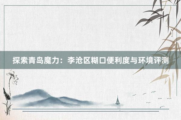 探索青岛魔力：李沧区糊口便利度与环境评测